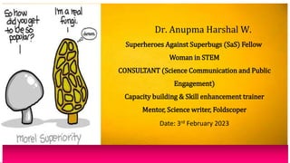 Dr. Anupma Harshal W.
Superheroes Against Superbugs (SaS) Fellow
Woman in STEM
CONSULTANT (Science Communication and Public
Engagement)
Capacity building & Skill enhancement trainer
Mentor, Science writer, Foldscoper
Date: 3rd February 2023
 