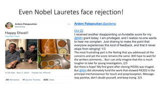 Even Nobel Lauretes face rejection!
Ardem Patapoutian @ardemp
·
Oct 22
I received another disappointing un-fundable score for my
@NIH grant today. I am privileged, and I realize no-one wants
to hear me complain. Just sharing to make the point that
everyone experiences this kind of feedback, and that it never
stops from stinging! 1/3
The most frustrating part is the feeling that you addressed all the
concerns and yet the score remains the same. Will have to wait for
the written comments... But I can only imagine that this is much
tougher to take for young investigators. 2/3
But there is hope! My first grant after cloning PIEZOs was triaged.
But @NIH did ultimately fund the work that showed PIEZO2 is the
principal mechanosensor for touch and proprioception. Message:
stay positive, don't doubt yourself, and keep trying. 3/3
 