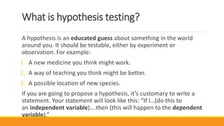 What is hypothesis testing?
A hypothesis is an educated guess about something in the world
around you. It should be testable, either by experiment or
observation. For example:
1. A new medicine you think might work.
2. A way of teaching you think might be better.
3. A possible location of new species.
If you are going to propose a hypothesis, it’s customary to write a
statement. Your statement will look like this: “If I…(do this to
an independent variable)….then (this will happen to the dependent
variable).”
 