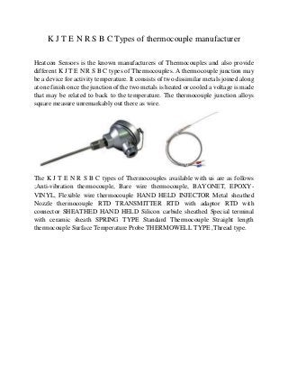 K J T E N R S B C Types of thermocouple manufacturer
Heatcon Sensors is the known manufacturers of Thermocouples and also provide
different K J T E N R S B C types of Thermocouples. A thermocouple junction may
be a device for activity temperature. It consists of two dissimilar metals joined along
at one finish once the junction of the two metals is heated or cooled a voltage is made
that may be related to back to the temperature. The thermocouple junction alloys
square measure unremarkably out there as wire.
The K J T E N R S B C types of Thermocouples available with us are as follows
;Anti-vibration thermocouple, Bare wire thermocouple, BAYONET, EPOXY-
VINYL, Flexible wire thermocouple HAND HELD INJECTOR Metal sheathed
Nozzle thermocouple RTD TRANSMITTER RTD with adaptor RTD with
connector SHEATHED HAND HELD Silicon carbide sheathed Special terminal
with ceramic sheath SPRING TYPE Standard Thermocouple Straight length
thermocouple Surface Temperature Probe THERMOWELL TYPE ,Thread type.
 