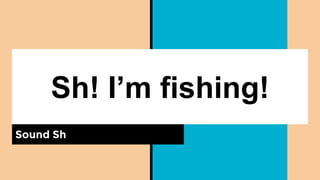 Sh! I’m fishing!
Sound Sh
 