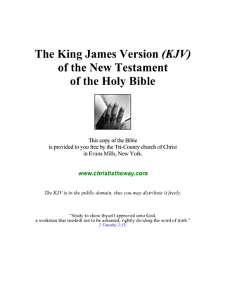 The King James Version (KJV)
    of the New Testament
       of the Holy Bible



                         This copy of the Bible
      is provided to you free by the Tri-County church of Christ
                      in Evans Mills, New York.


                     www.christistheway.com


    The KJV is in the public domain, thus you may distribute it freely.



                “Study to show thyself approved unto God,
a workman that needeth not to be ashamed, rightly dividing the word of truth.”
                               2 Timothy 2:15.
 