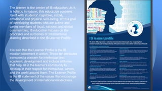 The learner is the center of IB education. As it
is holistic in nature, this education concerns
itself with students’ cognitive, social,
emotional and physical well-being. With a goal
of developing students who are active and
caring members of local, national and global
communities, IB education focuses on the
processes and outcomes of international
learning described in the IB Learner Profile.
It is said that the Learner Profile is the IB
mission statement in action. These ten attributes
transcend a concern for intellectual and
academic development and include attitudes
that help all in the learner’s community to
develop in their respect for themselves, others,
and the world around them. The Learner Profile
is the IB statement of the values that encourage
the development of international mindedness.
 