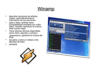 Winamp descubre canciones de artistas, vídeos, automáticamente la información de tus canciones  radio y fotos, también tiene  Compatibilidad ampliada con vídeo Flash  también reproducir la música Web mucho mejor  Tiene idiomas idiomas disponibles como chino, japonés y coreano  preproduce y gestiona la música del iPod  recupera y echa un vistazo a los álbumes de fotos  actualiza 
