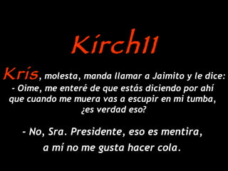 Kris , molesta, manda llamar a Jaimito y le dice: - Oime, me enteré de que estás diciendo por ahí  que cuando me muera vas a escupir en mi tumba,  ¿es verdad eso? - No, Sra. Presidente, eso es mentira,  a mí no me gusta hacer cola.   Kirch11 