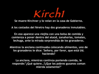 Kirch1 Se muere Kirchner y lo velan en la casa de Gobierno. A los costados del féretro hay dos granaderos inmutables. En eso aparece una viejita con una bolsa de comida y comienza a poner dentro del ataúd, zanahorias, tomates, lechuga, ante la mirada sorprendida de los granaderos. Mientras la anciana continuaba colocando alimentos, uno de los granaderos le dice: 'Señora, por favor, que está Ud. haciendo? La anciana, mientras continúa poniendo comida, le responde:"¿Qué quiere..?¿Que los pobres gusanos coman mierda solamente?" 