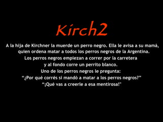 Kirch 2 A la hija de Kirchner la muerde un perro negro. Ella le avisa a su mamá, quien ordena matar a todos los perros negros de la Argentina.  Los perros negros empiezan a correr por la carretera  y al fondo corre un perrito blanco.  Uno de los perros negros le pregunta:  “ ¿Por qué corrés si mandó a matar a los perros negros?” “ ¡Qué vas a creerle a esa mentirosa!" 