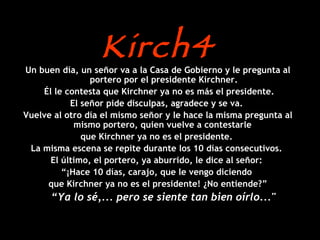 Kirch4 Un buen día, un señor va a la Casa de Gobierno y le pregunta al portero por el presidente Kirchner. Él le contesta que Kirchner ya no es más el presidente. El señor pide disculpas, agradece y se va.  Vuelve al otro día el mismo señor y le hace la misma pregunta al mismo portero, quien vuelve a contestarle  que Kirchner ya no es el presidente.  La misma escena se repite durante los 10 días consecutivos.  El último, el portero, ya aburrido, le dice al señor:  “ ¡Hace 10 días, carajo, que le vengo diciendo  que Kirchner ya no es el presidente! ¿No entiende?” “ Ya lo sé,... pero se siente tan bien oírlo..."   