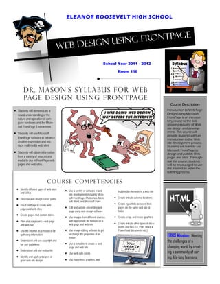 ELEANOR ROOSEVELT HIGH SCHOOL


                                                                        e
                                                          sin g FrontPag
                                             Web Design u
                                                                                      School Year 2011 - 2012

                                                                                               Room 116




           Dr. Mason’s Syllabus for Web
           page Design USING FRONTPAGE
                                                                                                                                        Course Description
•   Students will demonstrate a                 • tLearn e n t b e n e f i t s
                                                S u d teamwork                                                                        Introduction to Web Page
    sound understanding of the                                                                                                        Design Using Microsoft
    nature and operation of com-                •   Make decisions on the appear-                                                     FrontPage is an introduc-
                                                    ance and content of web pages                                                     tory course to the fast
    puter hardware and the Micro-
                                                    and web sites                                                                     growing industry of Web
    soft FrontPage Environment.                                                                                                       site design and develop-
•   Students will use Microsoft                 •   Develop web design and                                                            ment. This course will
                                                                                                                                      provide students with an
    FrontPage software to enhance                   graphic design skills
                                                                                                                                      introduction to the Web
    creative expression and pro-
    duce multimedia web sites.                  •   Develop organizational skills                                                     site development process.
                                                                                                                                      Students will learn to use
•   Students will obtain information            •   Enjoy creativity                                                                  Microsoft FrontPage to
                                                                                                                                      design and publish Web
    from a variety of sources and                                                                                                     pages and sites. Through-
    media to use in FrontPage web                                                                                                     out this course, students
    pages and web sites.                                                                                                              will be encouraged to use
                                                                                                                                      the Internet to aid in the
                                                                                                                                      learning process.


                                   Course competencies
    •   Identify different types of web sites
                                                •   Use a variety of software in web
        and URLs                                                                               multimedia elements in a web site
                                                    site development including Micro-
    •   Describe web design career paths            soft FrontPage, Photoshop, Micro-      •   Create links to external locations
                                                    soft Word, and Microsoft Paint
    •   Use FrontPage to create web                                                        •   Create hyperlinks between Web
        pages and web sites                     •   Edit and update an existing web            pages on the same web site or
                                                    page using web design software             folder
    •   Create pages that contain tables
                                                •   Use images from different sources      •   Create, crop, and resize graphics
    •   Plan and storyboard a web page              with appropriate file formats on a
        and web site                                web page and web site                  •   Create links to other types of docu-
                                                                                               ments and files (i.e. PDF, Word &
    •   Use the Internet as a resource for      •   Use image editing software to get          PowerPoint documents etc.)
                                                    or change the properties of an
        gathering information
                                                    image
                                                                                                                                      ERHS Mission: Meeting
    •   Understand and use copyright and                                                                                              the challenges of a
        fair use guidelines                     •   Use a template to create a web
                                                    page and web site                                                                 changing world by creat-
    •   Understand and use netiquette
                                                •   Use web-safe colors                                                               ing a community of car-
    •   Identify and apply principles of                                                                                              ing, life-long learners.
        good web site design                    •   Use hyperlinks, graphics, and
 