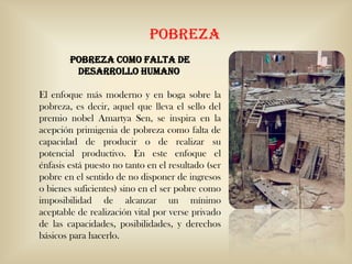 POBREZA
Pobreza como falta de
desarrollo humano
El enfoque más moderno y en boga sobre la
pobreza, es decir, aquel que lleva el sello del
premio nobel Amartya Sen, se inspira en la
acepción primigenia de pobreza como falta de
capacidad de producir o de realizar su
potencial productivo. En este enfoque el
énfasis está puesto no tanto en el resultado (ser
pobre en el sentido de no disponer de ingresos
o bienes suficientes) sino en el ser pobre como
imposibilidad de alcanzar un mínimo
aceptable de realización vital por verse privado
de las capacidades, posibilidades, y derechos
básicos para hacerlo.
 