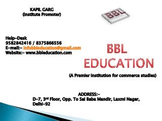 KAPIL GARG
(Institute Promoter)
Help-Desk
9582842416 / 8375866556
E-mail:- infobbleducation@gmail.com
Website:- www.bbleducation.com
ADDRESS:-
D-7, 3rd Floor, Opp. To Sai Baba Mandir, Laxmi Nagar,
Delhi-92
(A Premier Institution for commerce studies)
 