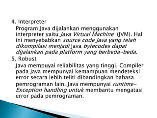 4. Interpreter
Program Java dijalankan menggunakan
interpreter yaitu Java Virtual Machine (JVM). Hal
ini menyebabkan source code Java yang telah
dikompilasi menjadi Java bytecodes dapat
dijalankan pada platform yang berbeda-beda.
5. Robust
Java mempuyai reliabilitas yang tinggi. Compiler
pada Java mempunyai kemampuan mendeteksi
error secara lebih teliti dibandingkan bahasa
pemrograman lain. Java mempunyai runtime-
Exception handling untuk membantu mengatasi
error pada pemrograman.
 