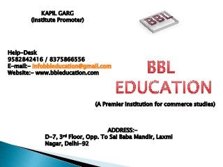 KAPIL GARG
(Institute Promoter)

Help-Desk
9582842416 / 8375866556
E-mail:- infobbleducation@gmail.com
Website:- www.bbleducation.com

(A Premier Institution for commerce studies)

ADDRESS:D-7, 3rd Floor, Opp. To Sai Baba Mandir, Laxmi
Nagar, Delhi-92

 