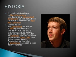 



El creador de Facebook
es Mark Zuckerberg,
estudiante de la Universidad
de Harvard. La compañía tiene
sus oficinas centrales en Palo
Alto,California.
La idea de crear
una comunidad basada en
la Web en que la gente
compartiera sus gustos y
sentimientos no es nueva,
pues David Bohnett, creador
de Geocities, la había incubado
a fines de los años 1980. Una
de las estrategias de
Zuckerberg ha sido abrir
la plataforma Facebook a otros
desarrolladores.

 