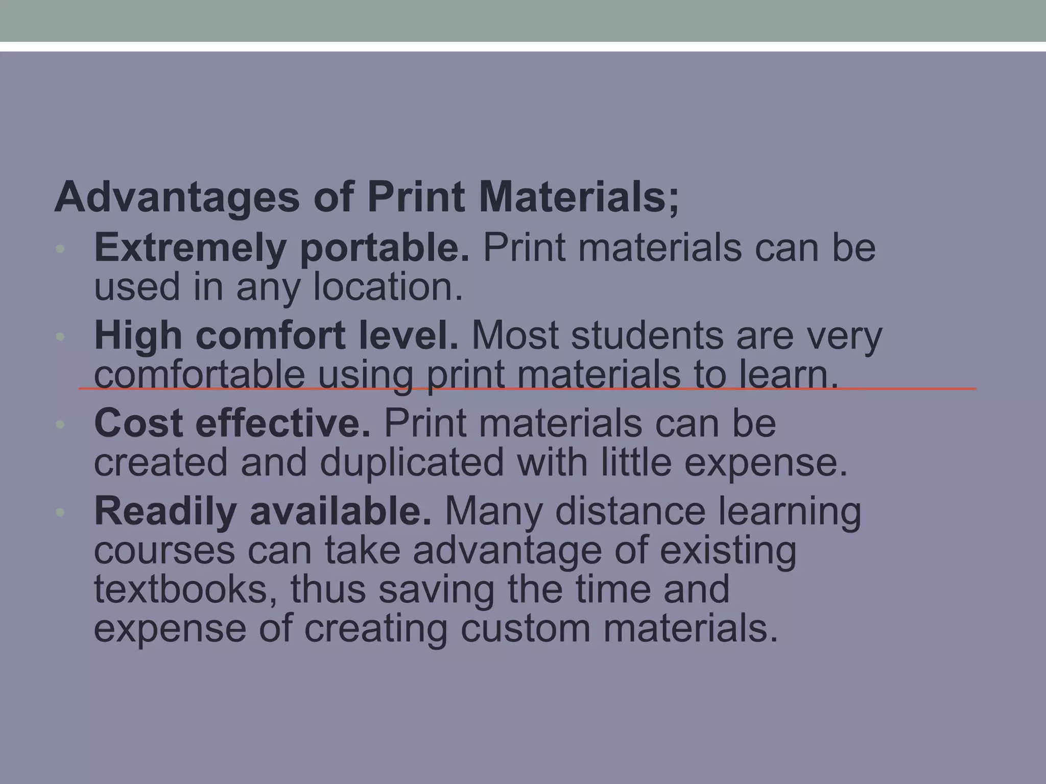 Advantages of Print Materials; 
• Extremely portable. Print materials can be 
used in any location. 
• High comfort level. Most students are very 
comfortable using print materials to learn. 
• Cost effective. Print materials can be 
created and duplicated with little expense. 
• Readily available. Many distance learning 
courses can take advantage of existing 
textbooks, thus saving the time and 
expense of creating custom materials. 
 