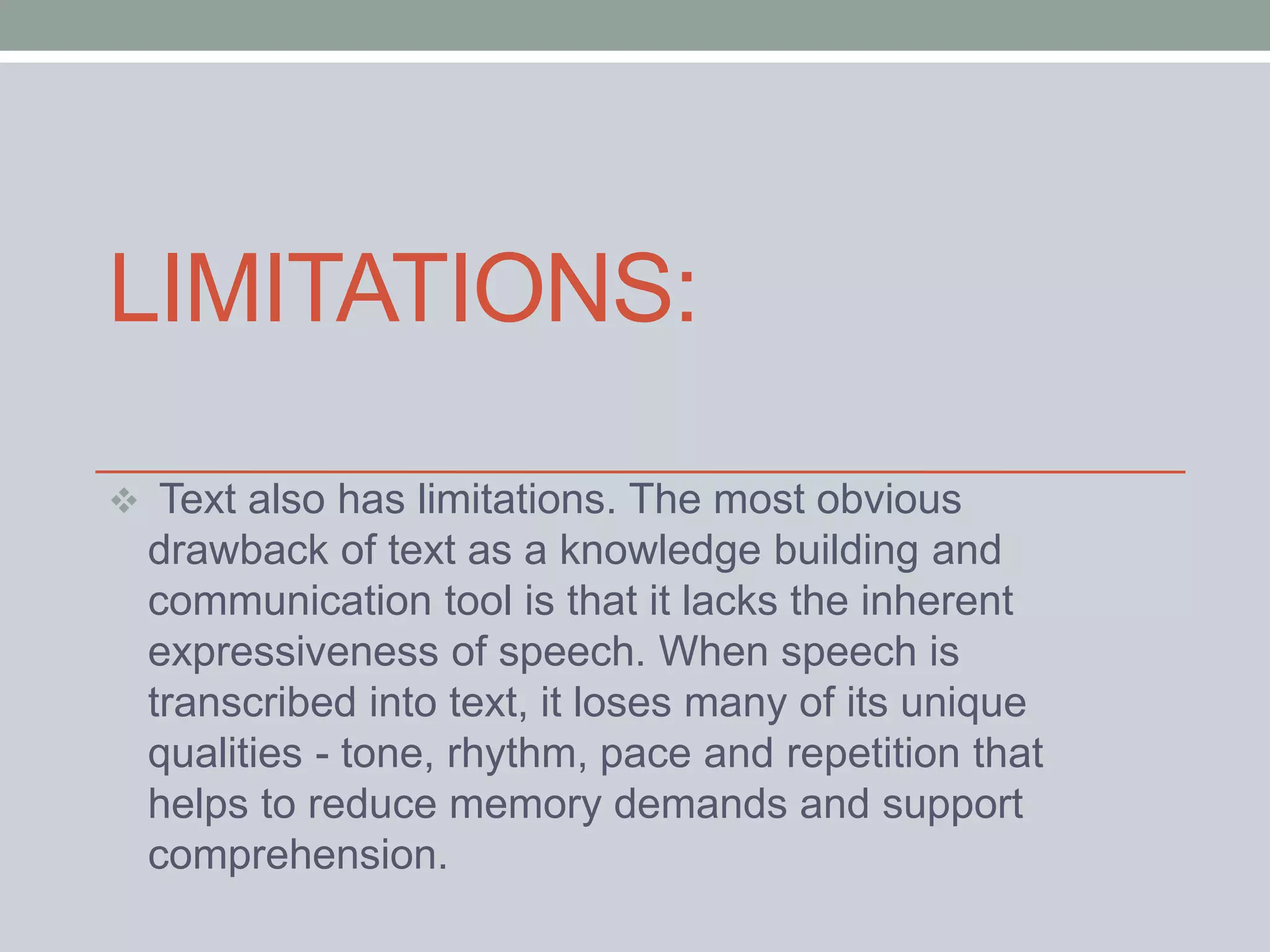 LIMITATIONS: 
 Text also has limitations. The most obvious 
drawback of text as a knowledge building and 
communication tool is that it lacks the inherent 
expressiveness of speech. When speech is 
transcribed into text, it loses many of its unique 
qualities - tone, rhythm, pace and repetition that 
helps to reduce memory demands and support 
comprehension. 
 