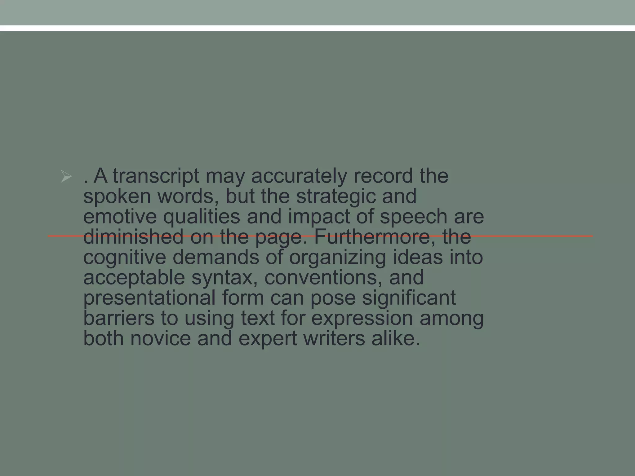  . A transcript may accurately record the 
spoken words, but the strategic and 
emotive qualities and impact of speech are 
diminished on the page. Furthermore, the 
cognitive demands of organizing ideas into 
acceptable syntax, conventions, and 
presentational form can pose significant 
barriers to using text for expression among 
both novice and expert writers alike. 
 