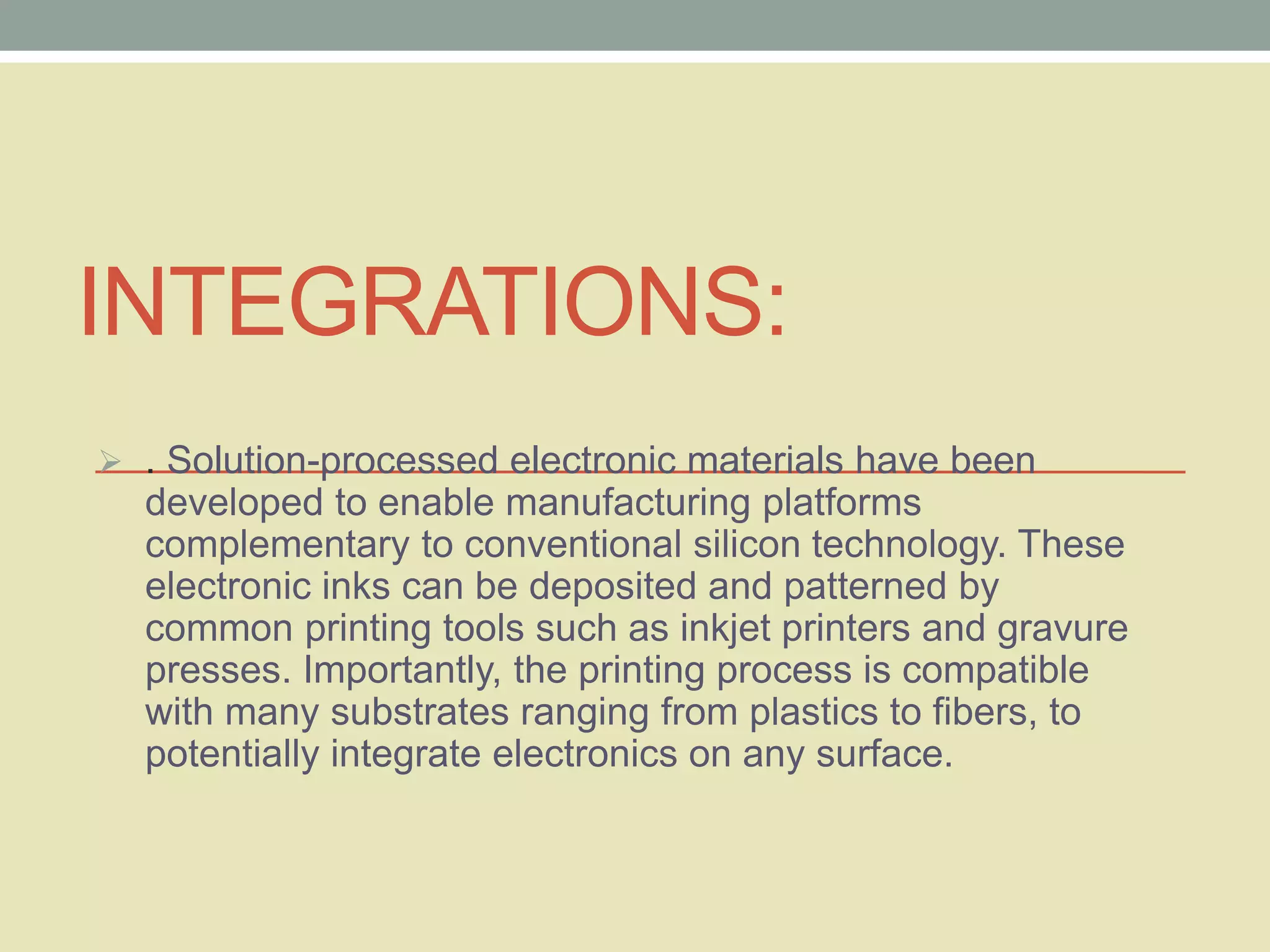 INTEGRATIONS: 
 . Solution-processed electronic materials have been 
developed to enable manufacturing platforms 
complementary to conventional silicon technology. These 
electronic inks can be deposited and patterned by 
common printing tools such as inkjet printers and gravure 
presses. Importantly, the printing process is compatible 
with many substrates ranging from plastics to fibers, to 
potentially integrate electronics on any surface. 
 