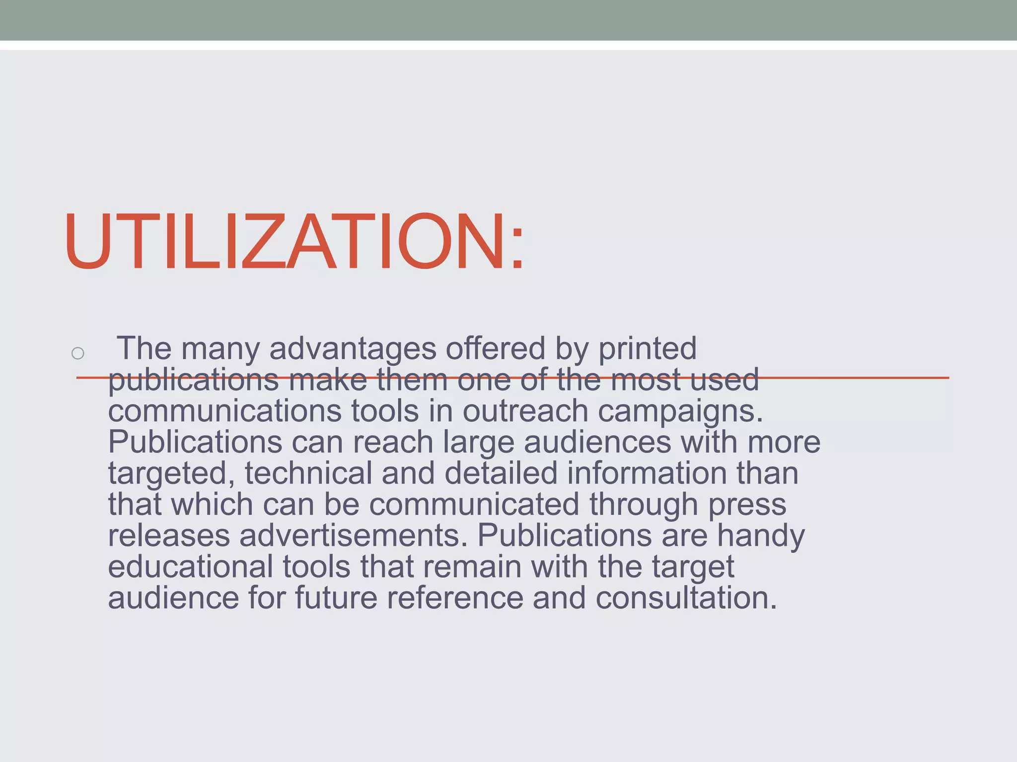 UTILIZATION: 
o The many advantages offered by printed 
publications make them one of the most used 
communications tools in outreach campaigns. 
Publications can reach large audiences with more 
targeted, technical and detailed information than 
that which can be communicated through press 
releases advertisements. Publications are handy 
educational tools that remain with the target 
audience for future reference and consultation. 
 