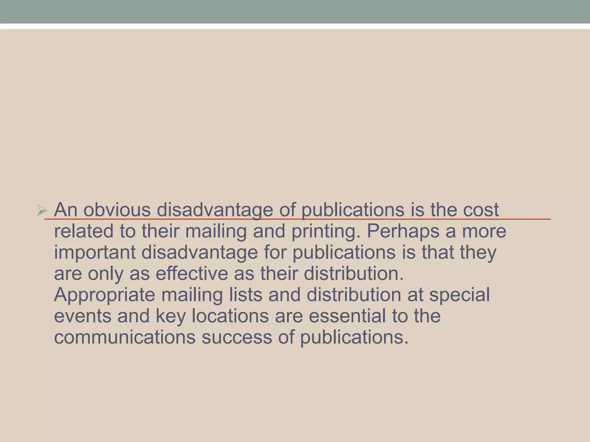  An obvious disadvantage of publications is the cost 
related to their mailing and printing. Perhaps a more 
important disadvantage for publications is that they 
are only as effective as their distribution. 
Appropriate mailing lists and distribution at special 
events and key locations are essential to the 
communications success of publications. 
