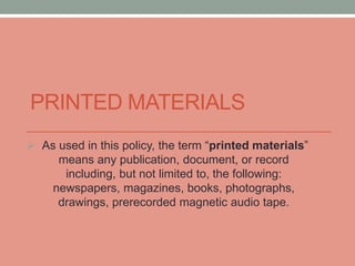 PRINTED MATERIALS 
 As used in this policy, the term “printed materials” 
means any publication, document, or record 
including, but not limited to, the following: 
newspapers, magazines, books, photographs, 
drawings, prerecorded magnetic audio tape. 
 
