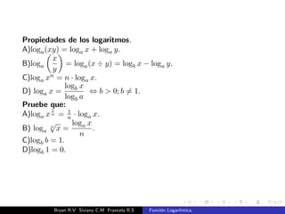 nida en A  R es una funcion 
monotona, entonces, considerando su ambito B como su codominio, 
existe la funcion inversa f1 : B  A. 
Como la funcion logartmica es monotona, y su rango es igual al 
codominio(f : R+ ! R), entonces existe la funcion inversa. Por lo 
tanto, la funcion logartmica es biyectiva. 
Bryan R.V Siviany C.M Francela R.S Funcion Logartmica 
 