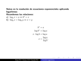 Inversa 
Una funcion y su inversa cumplen las propiedades: 
f1(f(x)) = x; 8x 2 Df y f(f1(x)) = x; 8x 2 Df1 
La inversa de la funcion logartmica f(x) = loga x es la funcion 
exponencial f1(x) = ax. 
Si f(x) = loga x , f1(x) = ax, entonces: 
A) (f  f1)(x) = f(f1(x)) = loga(f1(x)) = loga ax = x, con x 2 R 
B) (f1  f)(x) = f1(f(x)) = af(x) = aloga x = x, con x  0 
) loga ax = aloga x 
Bryan R.V Siviany C.M Francela R.S Funcion Logartmica 
 