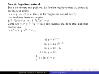 Intersecciones con los ejes 
Interseccion con el eje y: no tiene. 
Intrseccion con el eje x: (1; 0). 
Asntota: La funcion logarmica posee asntota vertical x = 0, cuando 
x ! 0+; f(x) ! 1. 
x = 0 
A) Si b  1, entonces x ! 0+ se tiene que logb x ! 1. 
B) Si 0  b  1, entonces x ! 0+ se tiene que logb x ! +1. 
Bryan R.V Siviany C.M Francela R.S Funcion Logartmica 
 