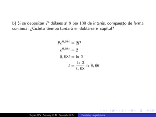 Propiedades de los logaritmos. 
A)loga(xy) = loga x + loga y. 
B)loga 
 
x 
y 
 
= loga(x  y) = logb x  loga y. 
C)loga xn = n  loga x. 
D) loga x = 
logb x 
logb a 
, b  0; b6= 1. 
Pruebe que: 
A)loga x 
1 
n = 1 
n  loga x. 
B) loga 
n p 
x = 
loga x 
n 
. 
C)logb b = 1. 
D)logb 1 = 0. 
Bryan R.V Siviany C.M Francela R.S Funcion Logartmica 
 