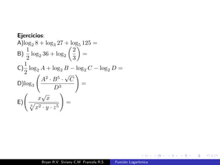 Notas en la resolucion de ecuaciones exponenciales aplicando 
logartmos: 
Recordemos las relaciones: 
a) logb x = a , ba = x 
b) logb x = logb y , x = y 
bx = a 
log bx = log a 
x  log b = log a 
x = 
log a 
log b 
: 
Bryan R.V Siviany C.M Francela R.S Funcion Logartmica 
 