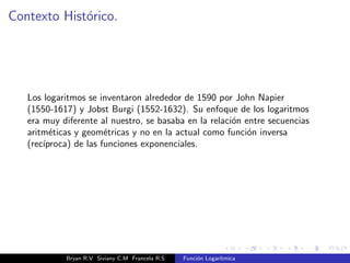 Contexto Historico. 
Los logaritmos se inventaron alrededor de 1590 por John Napier 
(1550-1617) y Jobst Burgi (1552-1632). Su enfoque de los logaritmos 
era muy diferente al nuestro, se basaba en la relacion entre secuencias 
aritmeticas y geometricas y no en la actual como funcion inversa 
(recproca) de las funciones exponenciales. 
Bryan R.V Siviany C.M Francela R.S Funcion Logartmica 
 