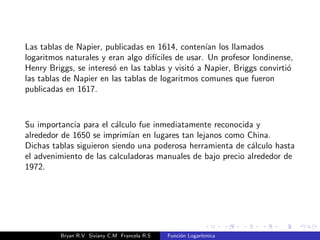 Las tablas de Napier, publicadas en 1614, contenan los llamados 
logaritmos naturales y eran algo difciles de usar. Un profesor londinense, 
Henry Briggs, se intereso en las tablas y visito a Napier, Briggs convirtio 
las tablas de Napier en las tablas de logaritmos comunes que fueron 
publicadas en 1617. 
Su importancia para el calculo fue inmediatamente reconocida y 
alrededor de 1650 se impriman en lugares tan lejanos como China. 
Dichas tablas siguieron siendo una poderosa herramienta de calculo hasta 
el advenimiento de las calculadoras manuales de bajo precio alrededor de 
1972. 
Bryan R.V Siviany C.M Francela R.S Funcion Logartmica 
 