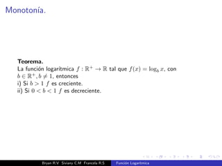 nida por f(x) = logb x, donde: 
logb x = y , by = x. 
Logaritmo de un numero (x) es el exponente (y) al que hay que elevar la 
base (b) para que nos de dicho numero (x), el numero x debe ser 
positivo x  0. 
logb x, see lee logartmo en base b de x. 
Bryan R.V Siviany C.M Francela R.S Funcion Logartmica 
 