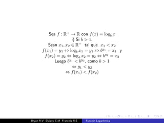Caractersticas 
Criterio:La funcion logartmica es una funcion cuyo criterio es de la forma 
f(x) = logb x, con b 2 R+, b  1 y x  0 . Se lee logartmo base b de 
x. logb x = y , by = x 
Dominio: R+. 
Codominio: R. 
Rango o Ambito: R. 
Sea f : R+ ! R; f(x) : logb x 
Bryan R.V Siviany C.M Francela R.S Funcion Logartmica 
 