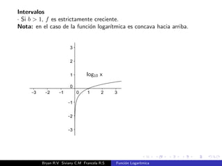 Monotona. 
Teorema. 
La funcion logartmica f : R+ ! R tal que f(x) = logb x, con 
b 2 R+; b6= 1, entonces 
i) Si b  1 f es creciente. 
ii) Si 0  b  1 f es decreciente. 
Bryan R.V Siviany C.M Francela R.S Funcion Logartmica 
 
