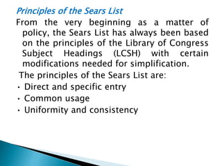 Principles of the Sears List
From the very beginning as a matter of
policy, the Sears List has always been based
on the principles of the Library of Congress
Subject Headings (LCSH) with certain
modifications needed for simplification.
The principles of the Sears List are:
• Direct and specific entry
• Common usage
• Uniformity and consistency
 
