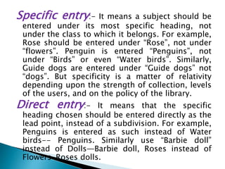Specific entry:- It means a subject should be
entered under its most specific heading, not
under the class to which it belongs. For example,
Rose should be entered under “Rose”, not under
“flowers”. Penguin is entered “Penguins”, not
under “Birds” or even “Water birds”. Similarly,
Guide dogs are entered under “Guide dogs” not
“dogs”. But specificity is a matter of relativity
depending upon the strength of collection, levels
of the users, and on the policy of the library.
Direct entry:- It means that the specific
heading chosen should be entered directly as the
lead point, instead of a subdivision. For example,
Penguins is entered as such instead of Water
birds-- Penguins. Similarly use “Barbie doll”
instead of Dolls—Barbie doll, Roses instead of
Flowers-Roses dolls.
 