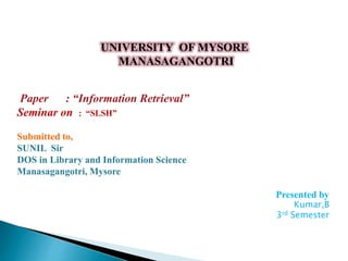 UNIVERSITY OF MYSORE
MANASAGANGOTRI
Paper : “Information Retrieval”
Seminar on : “SLSH”
Submitted to,
SUNIL Sir
DOS in Library and Information Science
Manasagangotri, Mysore
Presented by
Kumar,B
3rd Semester
 
