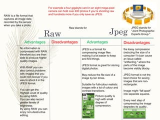 JpegRaw
For example a four gigabyte card in an eight mega-pixel
camera can hold over 400 photos if you’re shooting raw
and hundreds more if you only save as JPEG.
JPEG is a format for
compressing image files
making it a lot easier to keep
and find things.
JPEG format is great for storing
digital photos.
May reduce the file size of a
image by ten times.
Suitable for full-colour realistic
images with a lot of colour and
contrast transitions.
JPEG stands for
"Joint Photographic
Experts Group."
Advantages DisadvantagesDisadvantages Advantages
the lossy compression
(reducing the size of a
computer file)can cause
an issue called
"artifacting," where the
parts of the image
become visibly blocky.
JPEG format is not the
best choice for saving
images that are non-
rectangular.
Image might “fall apart”
into separate squares.
Every next step of
compressing the image
degrades its quality .
Picture quality is
high with small
degree of
compression.
Raw stands for
RAW is a file format that
captures all image data
recorded by the sensor
when you take a photo.
No information is
compressed with RAW
therefore you are then
able to produce higher
quality images.
With RAW you can
also correct problems
with images that you
could not recover if you
was to shoot it in the
JPEG format.
You can get the
Highest Level of quality
by using RAW.
You can also record
greater levels of
brightness.
By using RAW you can
enjoy non-destructive
editing.
 
