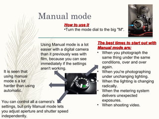 Manual mode
Using Manual mode is a lot
easier with a digital camera
than it previously was with
film, because you can see
immediately if the settings
aren't working.
You can control all a camera's
settings, but only Manual mode lets
you adjust aperture and shutter speed
independently.
• When you photograph the
same thing under the same
conditions, over and over
again.
• When you're photographing
under unchanging lighting.
• When the lighting is changing
radically.
• When the metering system
delivers unexpected
exposures.
• When shooting video.
The best times to start out withThe best times to start out with
Manual mode are:Manual mode are:
How to use itHow to use it
•Turn the mode dial to the big "M".
It is seen that
using manual
mode s a lot
harder than using
automatic.
 