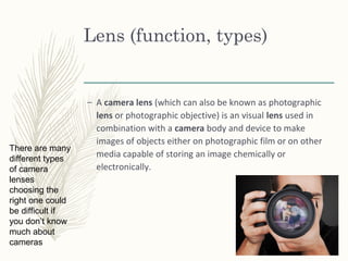 Lens (function, types)
– A camera lens (which can also be known as photographic
lens or photographic objective) is an visual lens used in
combination with a camera body and device to make
images of objects either on photographic film or on other
media capable of storing an image chemically or
electronically.
There are many
different types
of camera
lenses
choosing the
right one could
be difficult if
you don’t know
much about
cameras
 
