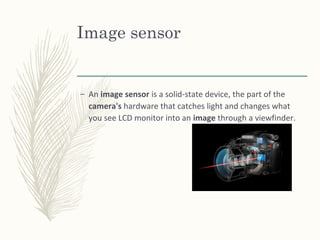 Image sensor
– An image sensor is a solid-state device, the part of the
camera's hardware that catches light and changes what
you see LCD monitor into an image through a viewfinder.
 