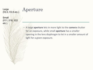 Aperture
– A large aperture lets in more light to the camera shutter
for an exposure, while small aperture has a smaller
opening in the lens diaphragm to let in a smaller amount of
light for a given exposure.
Large
(f/2.0, f/2.8 etc.)
Small
(f/11, f/16, f/22
etc.)
 