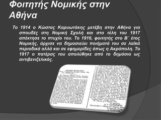 Φοιτητής Νομικής στην
Αθήνα
Το 1914 ο Κώστας Kαρυωτάκης μετέβη στην Αθήνα για
σπουδές στη Νομική Σχολή και στα τέλη του 1917
απέκτησε το πτυχίο του. Το 1916, φοιτητής στο Β΄ έτος
Νομικής, άρχισε να δημοσιεύει ποιήματά του σε λαϊκά
περιοδικά αλλά και σε εφημερίδες όπως η Ακρόπολη. Το
1917 ο πατέρας του απολύθηκε από το δημόσιο ως
αντιβενιζελικός.
 
