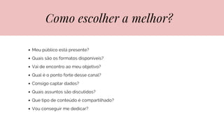 Como escolher a melhor?
Meu público está presente?
Quais são os formatos disponíveis?
Vai de encontro ao meu objetivo?
Qual é o ponto forte desse canal?
Consigo captar dados?
Quais assuntos são discutidos?
Que tipo de conteúdo é compartilhado?
Vou conseguir me dedicar?
 