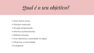 Qual é o seu objetivo?
Atrair alunos novos
Alcançar matrículas
Divulgar programação
Informar acontecimentos
Mobilizar pessoas
Criar relevância e autoridade na região
Influenciar a comunidade
Evangelizar
 