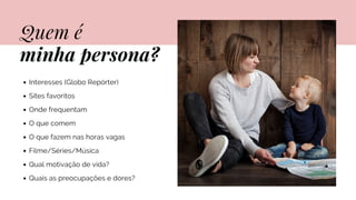 Quem é
minha persona?
Interesses (Globo Repórter)
Sites favoritos
Onde frequentam
O que comem
O que fazem nas horas vagas
Filme/Séries/Música
Qual motivação de vida?
Quais as preocupações e dores?
 