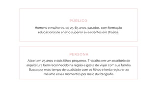 PÚBLICO
Homens e mulheres, de 25-65 anos, casados, com formação
educacional no ensino superior e residentes em Brasília.
PERSONA
Alice tem 25 anos e dois filhos pequenos. Trabalha em um escritório de
arquitetura bem reconhecido na região e gosta de viajar com sua família.
Busca por mais tempo de qualidade com os filhos e tenta registrar ao
máximo esses momentos por meio da fotografia.
 
