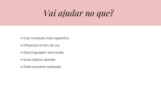Vai ajudar no que?
Criar conteúdo mais específico
Influencia no tom de voz
Qual linguagem será usada
Quais tópicos abordar
Onde consome conteúdo
 