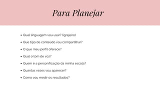 Para Planejar
Qual linguagem vou usar? (igrejeiro)
Que tipo de conteúdo vou compartilhar?
O que meu perfil oferece?
Qual o tom de voz?
Quem é a personificação da minha escola?
Quantas vezes vou aparecer?
Como vou medir os resultados?
 